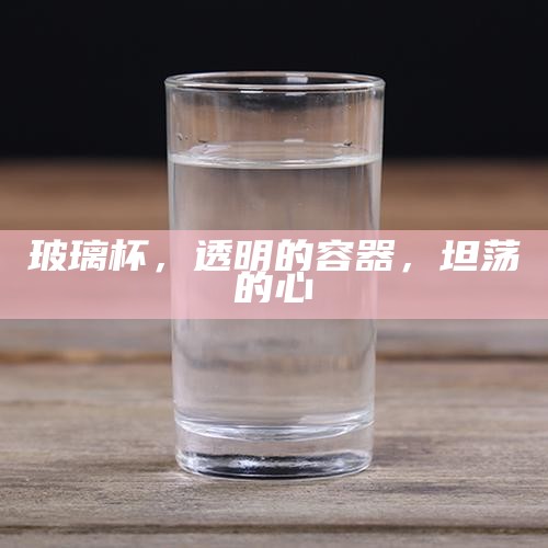 玻璃杯，透明的容器，坦荡的心
